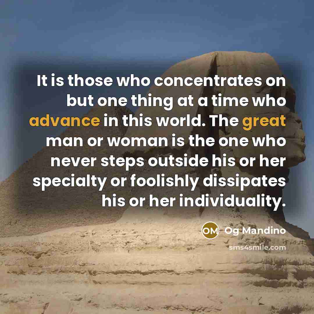 “It is those who concentrates on but one thing at a time who advance in this world. The great man or woman is the one who never steps outside his or her specialty or foolishly dissipates his or her individuality.” quote by Og Mandino