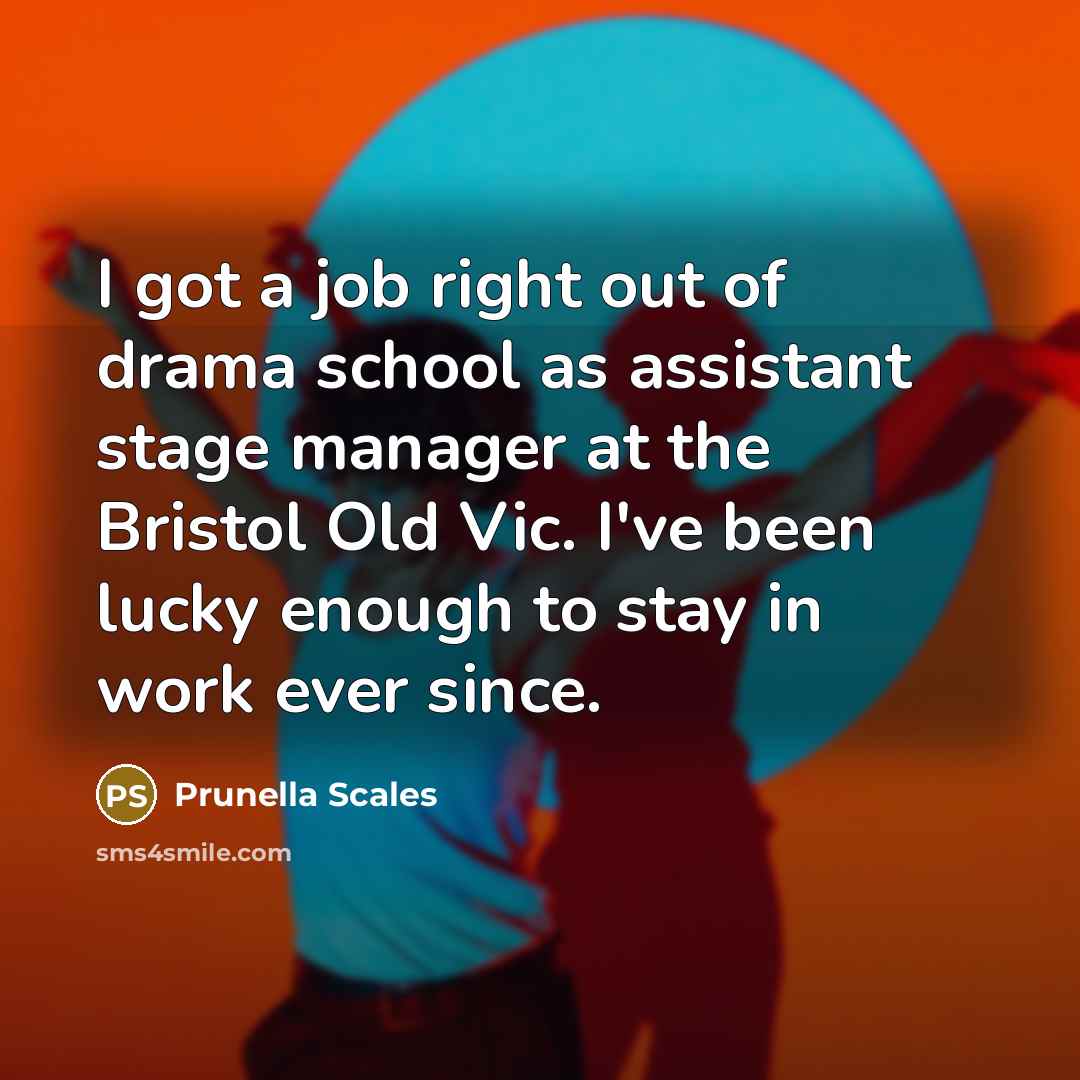“I got a job right out of drama school as assistant stage manager at the Bristol Old Vic. I've been lucky enough to stay in work ever since.” quote by Prunella Scales