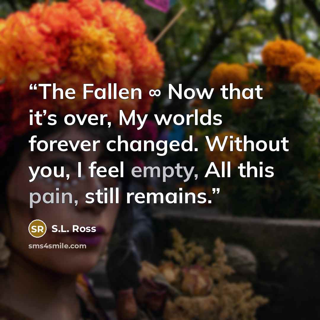 “The Fallen ∞ Now that it’s over, My worlds forever changed. Without you, I feel empty, All this pain, still remains.” quote by S.L. Ross