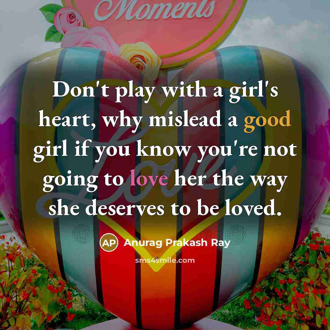“Don't play with a girl's heart, why mislead a good girl if you know you're not going to love her the way she deserves to be loved.” quote by Anurag Prakash Ray