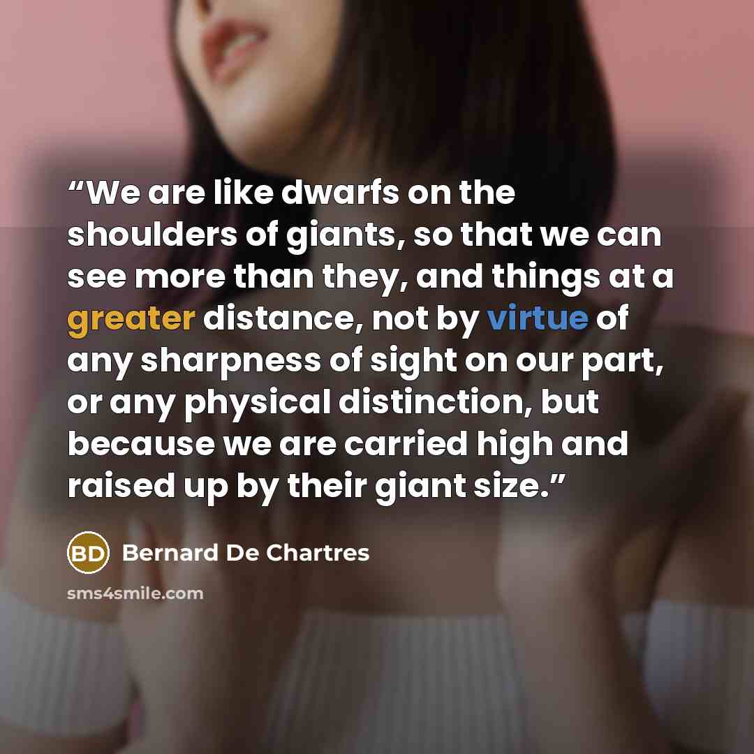 “We are like dwarfs on the shoulders of giants, so that we can see more than they, and things at a greater distance, not by virtue of any sharpness of sight on our part, or any physical distinction, but because we are carried high and raised up by their giant size.” quote by Bernard De Chartres