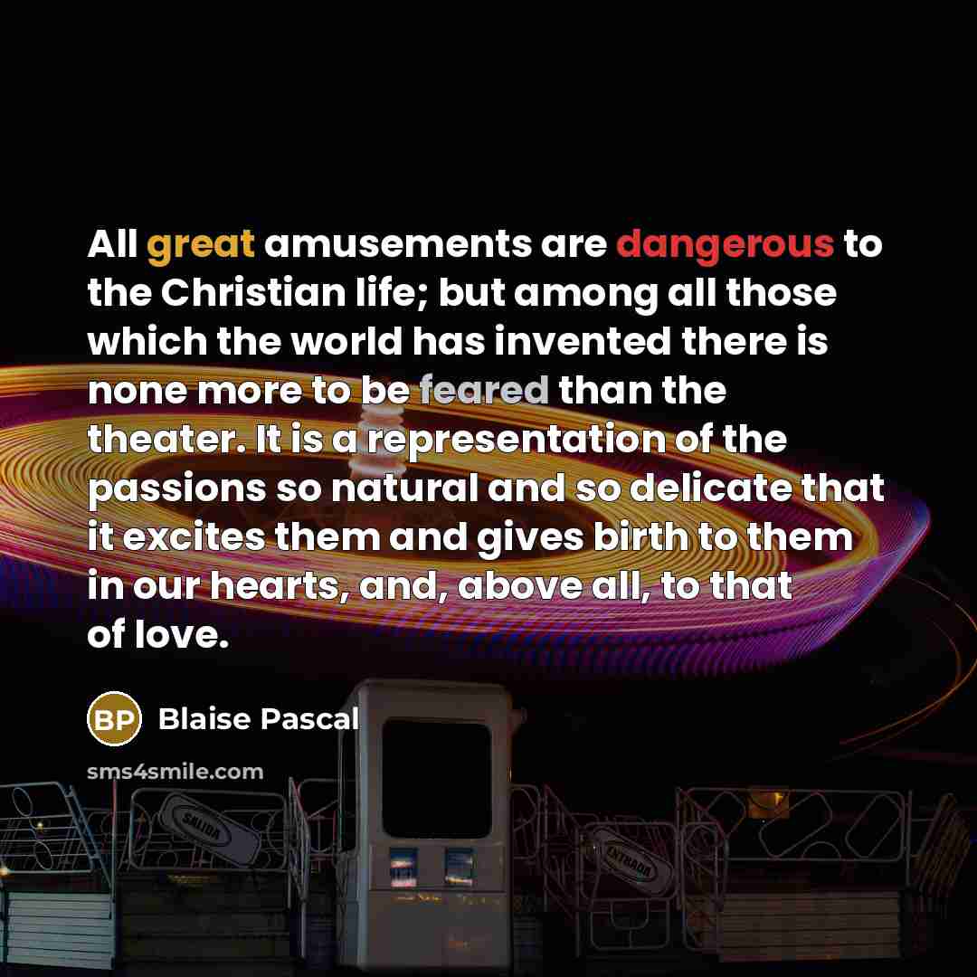 “All great amusements are dangerous to the Christian life; but among all those which the world has invented there is none more to be feared than the theater. It is a representation of the passions so natural and so delicate that it excites them and gives birth to them in our hearts, and, above all…” quote by Blaise Pascal