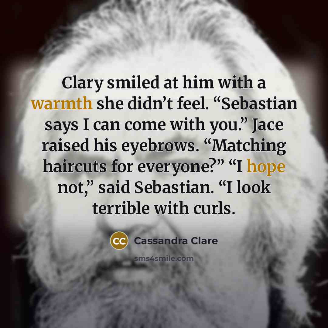 “Clary smiled at him with a warmth she didn’t feel. “Sebastian says I can come with you.” Jace raised his eyebrows. “Matching haircuts for everyone?” “I hope not,” said Sebastian. “I look terrible with curls.” quote by Cassandra Clare