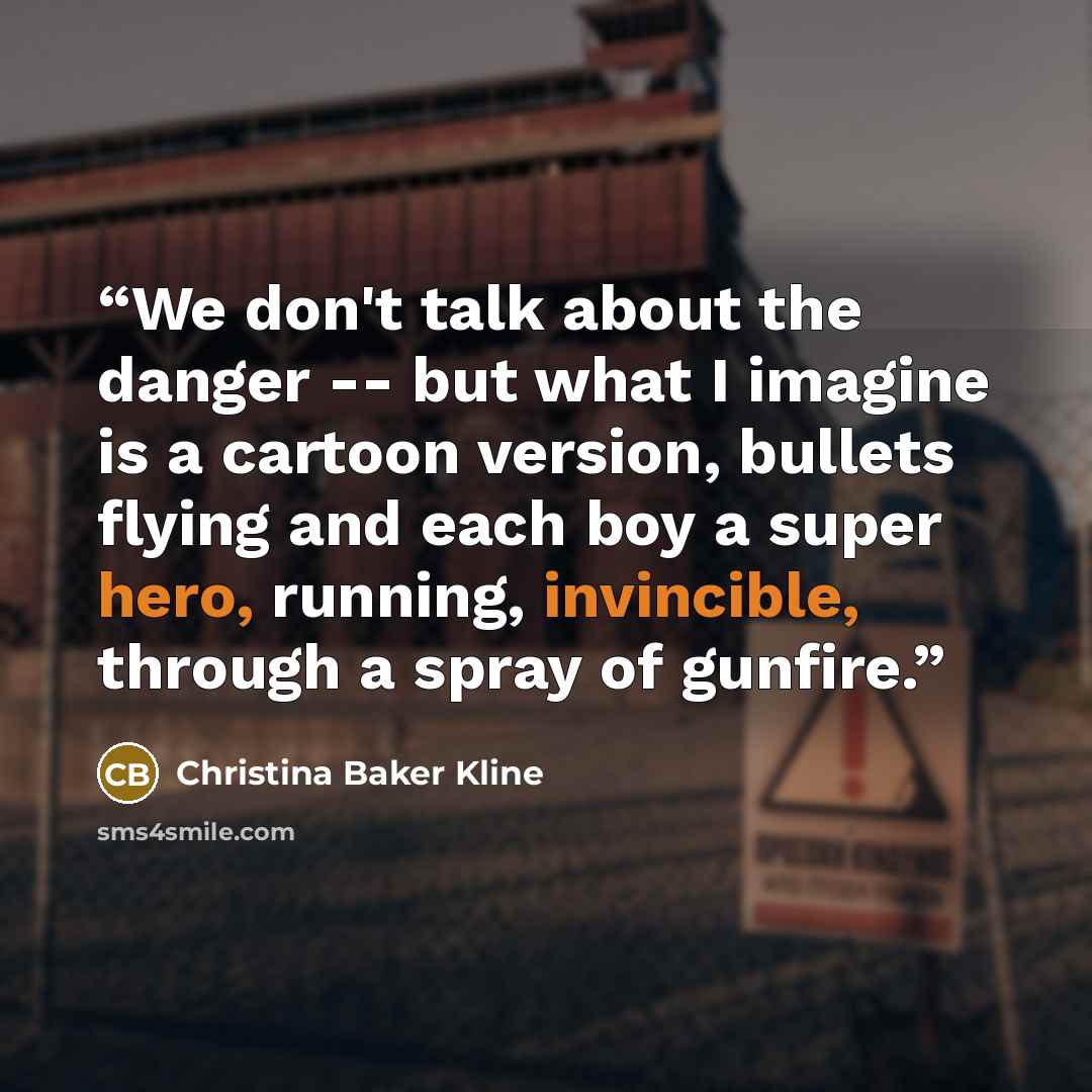 “We don't talk about the danger -- but what I imagine is a cartoon version, bullets flying and each boy a super hero, running, invincible, through a spray of gunfire.” quote by Christina Baker Kline
