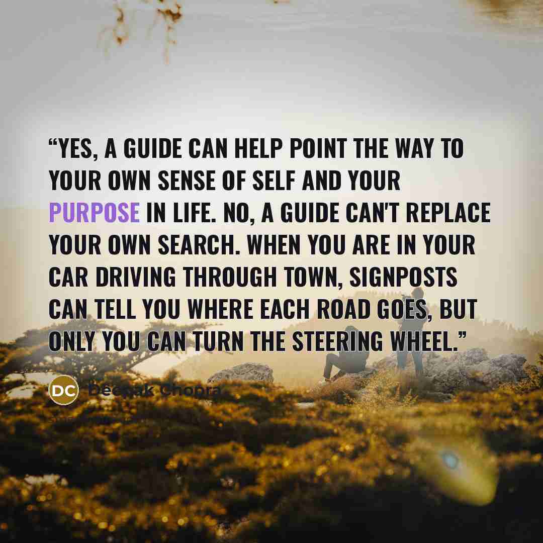 “Yes, a guide can help point the way to your own sense of self and your purpose in life. No, a guide can't replace your own search. When you are in your car driving through town, signposts can tell you where each road goes, but only you can turn the steering wheel.” quote by Deepak Chopra