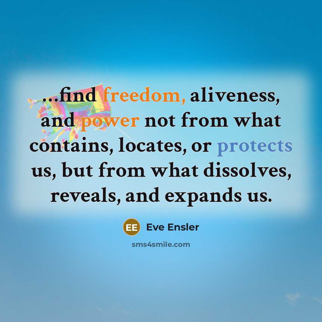 “…find freedom, aliveness, and power not from what contains, locates, or protects us, but from what dissolves, reveals, and expands us.” quote by Eve Ensler
