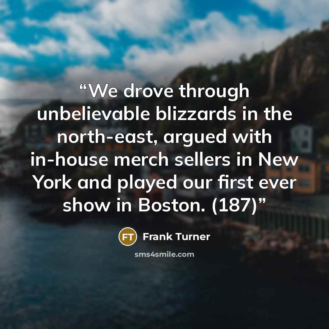 “We drove through unbelievable blizzards in the north-east, argued with in-house merch sellers in New York and played our first ever show in Boston. (187)” quote by Frank Turner
