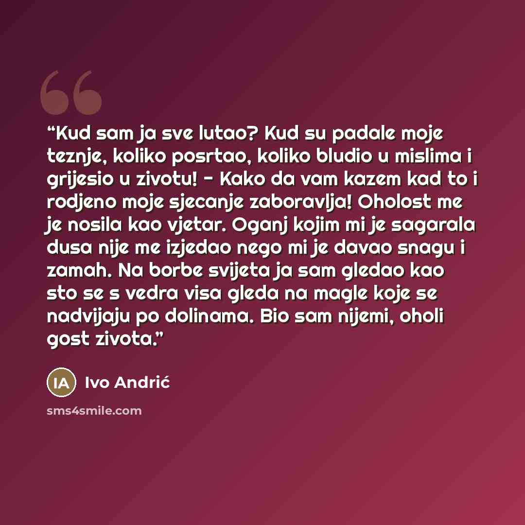 “Kud sam ja sve lutao? Kud su padale moje teznje, koliko posrtao, koliko bludio u mislima i grijesio u zivotu! - Kako da vam kazem kad to i rodjeno moje sjecanje zaboravlja! Oholost me je nosila kao vjetar. Oganj kojim mi je sagarala dusa nije me izjedao nego mi je davao snagu i zamah. Na borbe…” quote by Ivo Andrić