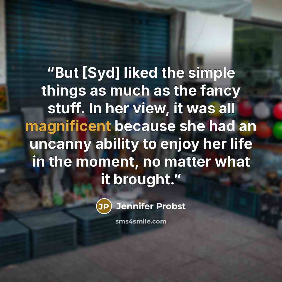 “But [Syd] liked the simple things as much as the fancy stuff. In her view, it was all magnificent because she had an uncanny ability to enjoy her life in the moment, no matter what it brought.” quote by Jennifer Probst