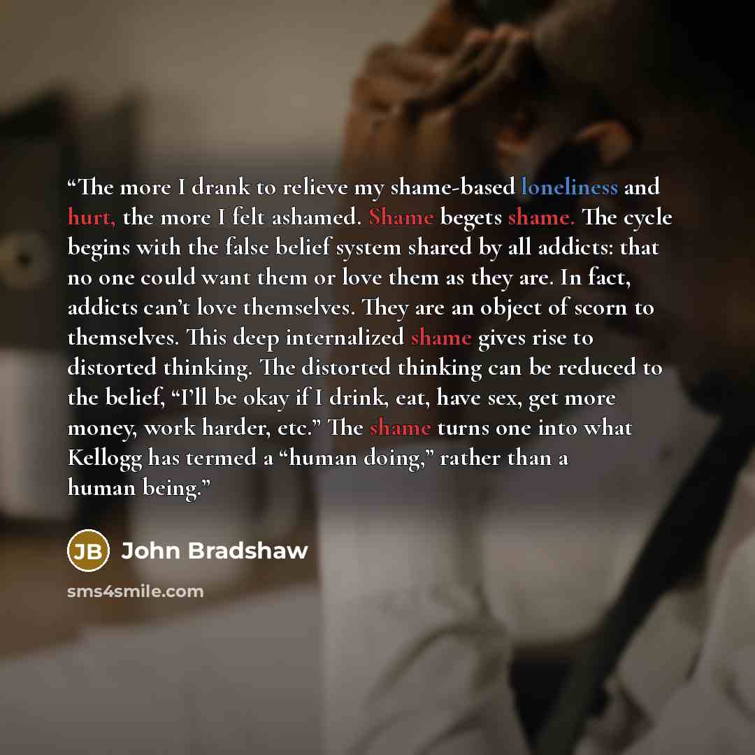 “The more I drank to relieve my shame-based loneliness and hurt, the more I felt ashamed. Shame begets shame. The cycle begins with the false belief system shared by all addicts: that no one could want them or love them as they are. In fact, addicts can’t love themselves. They are an object of…” quote by John Bradshaw