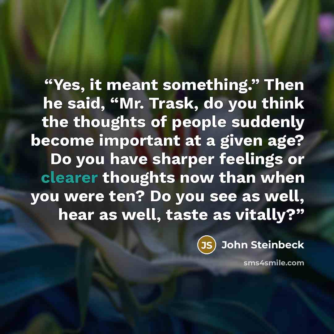 “Yes, it meant something.” Then he said, “Mr. Trask, do you think the thoughts of people suddenly become important at a given age? Do you have sharper feelings or clearer thoughts now than when you were ten? Do you see as well, hear as well, taste as vitally?” quote by John Steinbeck
