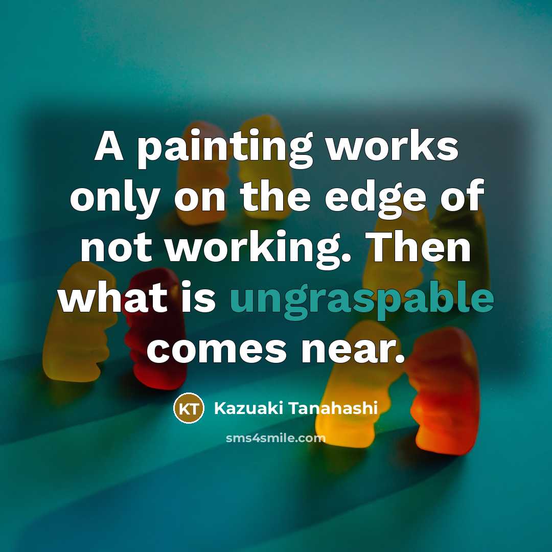 “A painting works only on the edge of not working. Then what is ungraspable comes near.” quote by Kazuaki Tanahashi