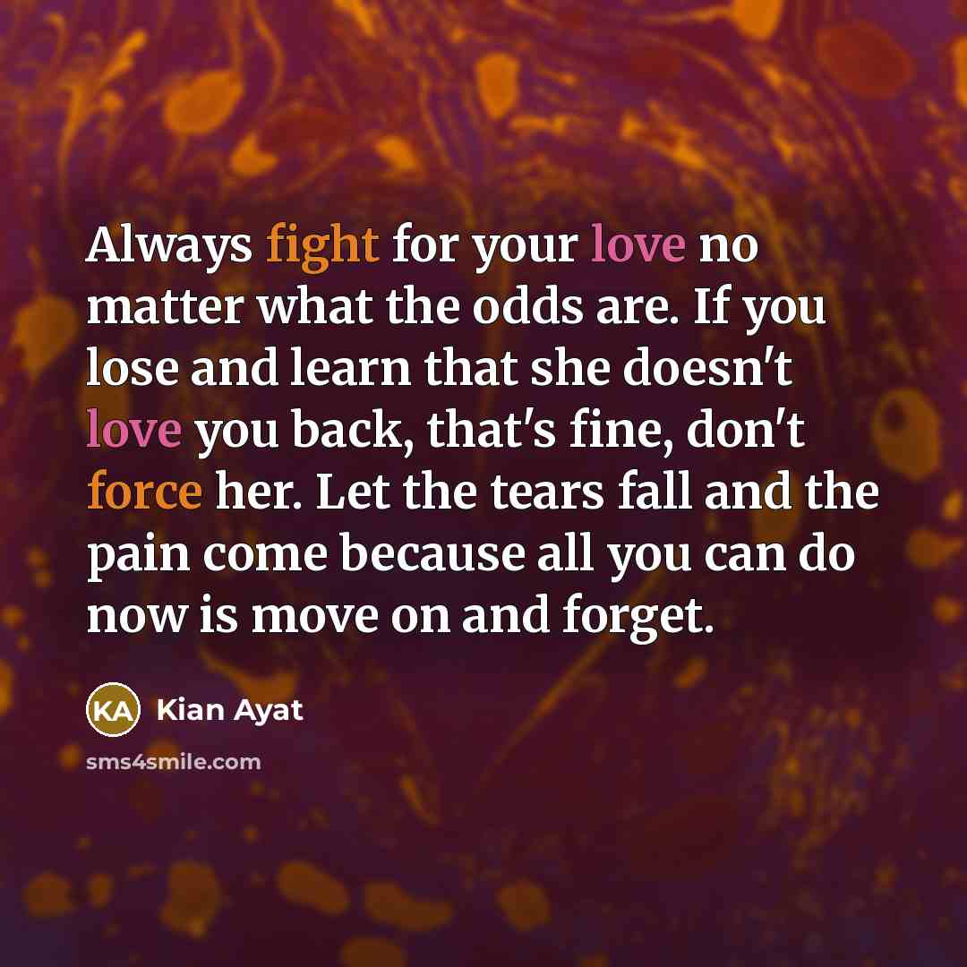 “Always fight for your love no matter what the odds are. If you lose and learn that she doesn't love you back, that's fine, don't force her. Let the tears fall and the pain come because all you can do now is move on and forget.” quote by Kian Ayat