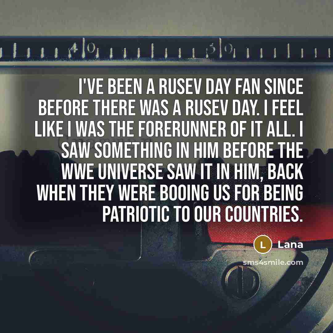 “I've been a Rusev Day fan since before there was a Rusev Day. I feel like I was the forerunner of it all. I saw something in him before the WWE universe saw it in him, back when they were booing us for being patriotic to our countries.” quote by Lana