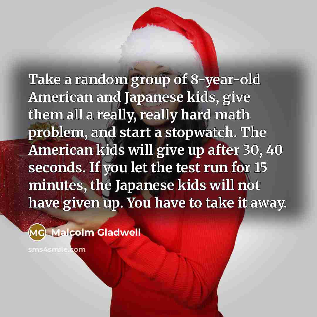 “Take a random group of 8-year-old American and Japanese kids, give them all a really, really hard math problem, and start a stopwatch. The American kids will give up after 30, 40 seconds. If you let the test run for 15 minutes, the Japanese kids will not have given up. You have to take it away.” quote by Malcolm Gladwell