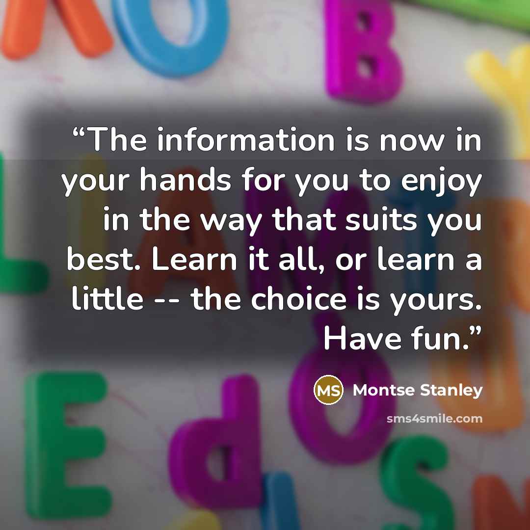 “The information is now in your hands for you to enjoy in the way that suits you best. Learn it all, or learn a little -- the choice is yours. Have fun.” quote by Montse Stanley