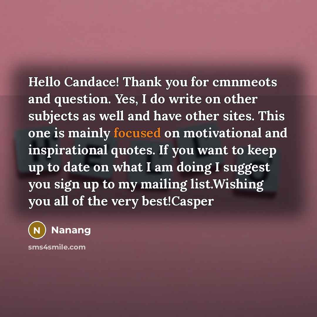 “Hello Candace! Thank you for cmnmeots and question. Yes, I do write on other subjects as well and have other sites. This one is mainly focused on motivational and inspirational quotes. If you want to keep up to date on what I am doing I suggest you sign up to my mailing list.Wishing you all of the…” quote by Nanang