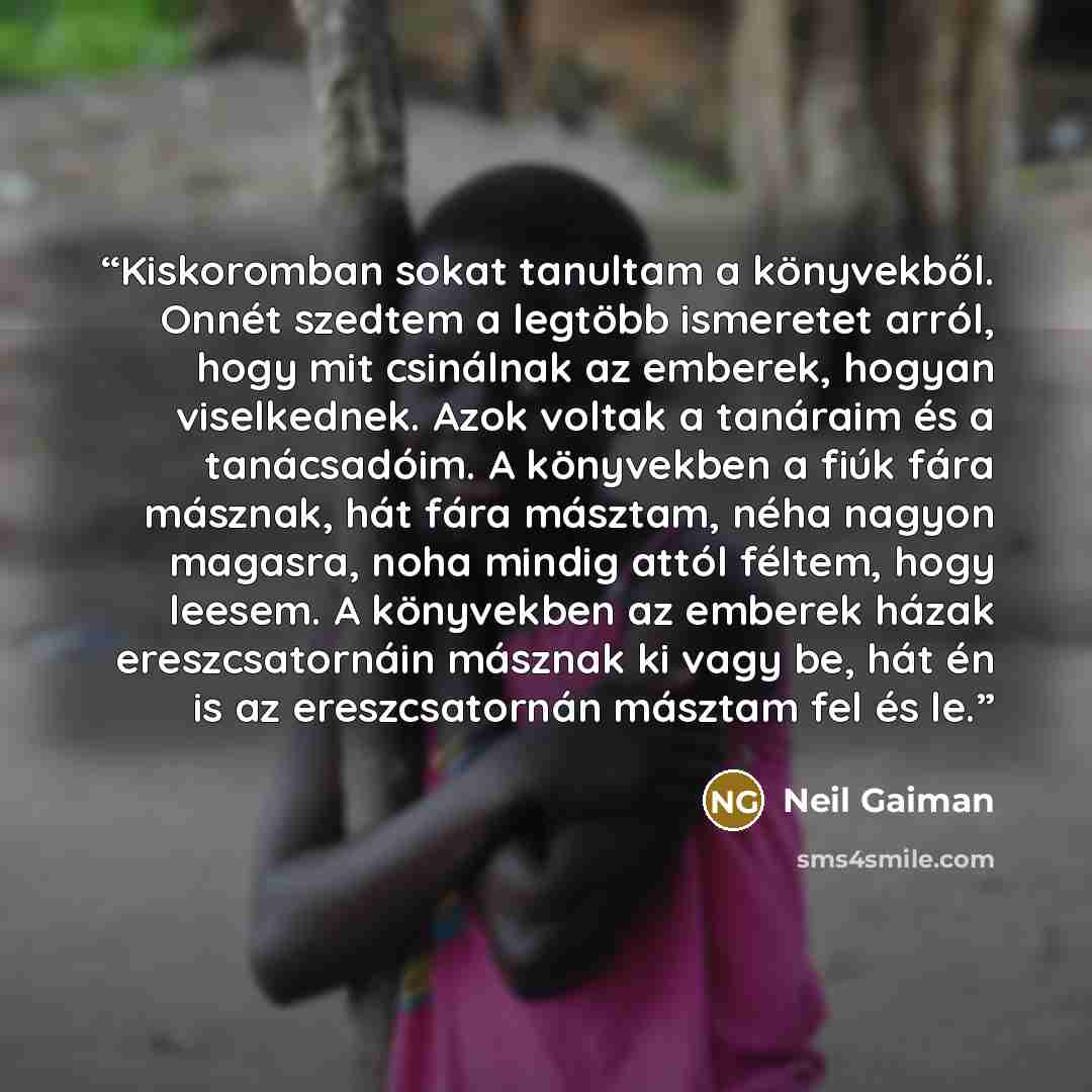 “Kiskoromban sokat tanultam a könyvekből. Onnét szedtem a legtöbb ismeretet arról, hogy mit csinálnak az emberek, hogyan viselkednek. Azok voltak a tanáraim és a tanácsadóim. A könyvekben a fiúk fára másznak, hát fára másztam, néha nagyon magasra, noha mindig attól féltem, hogy leesem. A könyvekben…” quote by Neil Gaiman