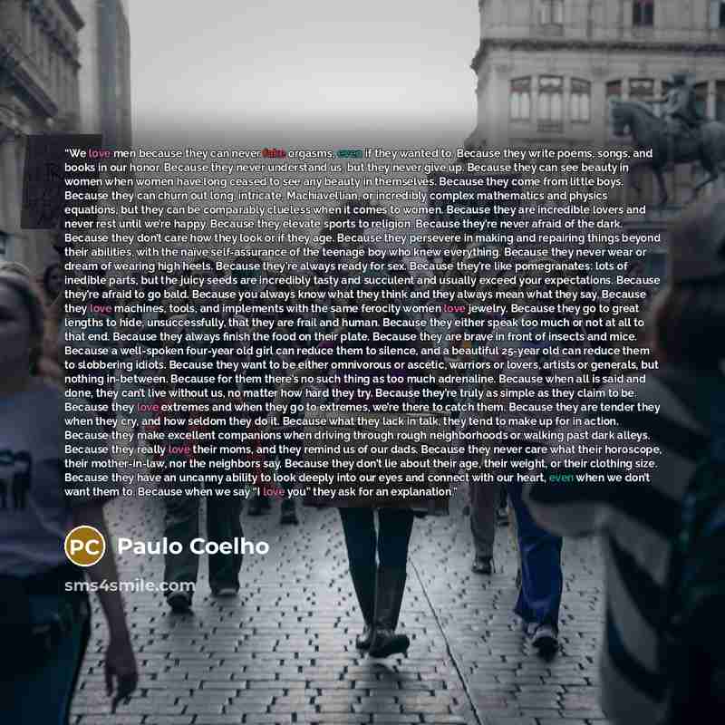 “We love men because they can never fake orgasms, even if they wanted to. Because they write poems, songs, and books in our honor. Because they never understand us, but they never give up. Because they can see beauty in women when women have long ceased to see any beauty in themselves. Because they…” quote by Paulo Coelho