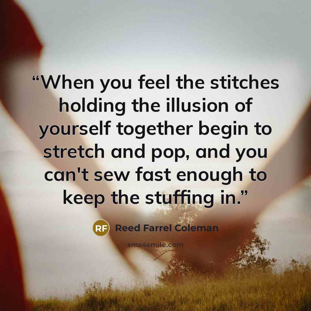 “When you feel the stitches holding the illusion of yourself together begin to stretch and pop, and you can't sew fast enough to keep the stuffing in.” quote by Reed Farrel Coleman
