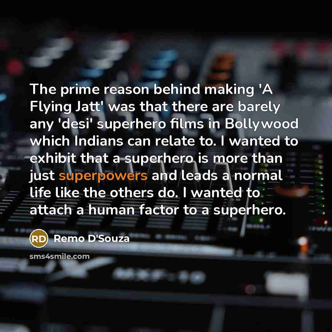 “The prime reason behind making 'A Flying Jatt' was that there are barely any 'desi' superhero films in Bollywood which Indians can relate to. I wanted to exhibit that a superhero is more than just superpowers and leads a normal life like the others do. I wanted to attach a human factor to a…” quote by Remo D'Souza