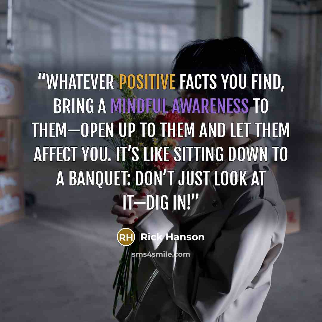 “Whatever positive facts you find, bring a mindful awareness to them—open up to them and let them affect you. It’s like sitting down to a banquet: don’t just look at it—dig in!” quote by Rick Hanson