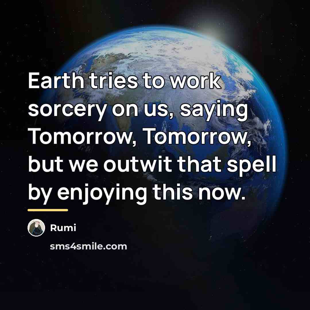 “Earth tries to work sorcery on us, saying Tomorrow, Tomorrow,…” quote by Rumi