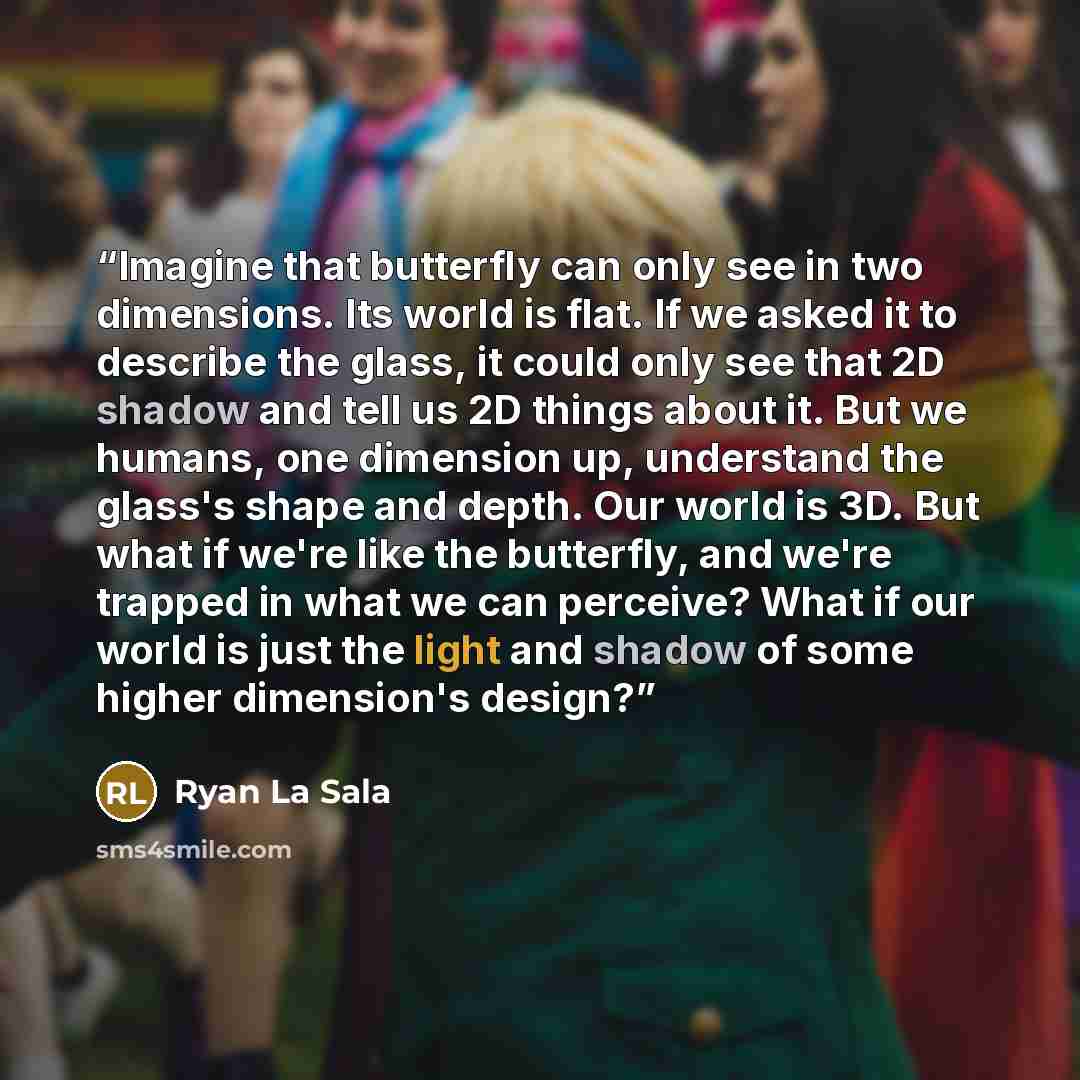 “Imagine that butterfly can only see in two dimensions. Its world is flat. If we asked it to describe the glass, it could only see that 2D shadow and tell us 2D things about it. But we humans, one dimension up, understand the glass's shape and depth. Our world is 3D. But what if we're like the…” quote by Ryan La Sala