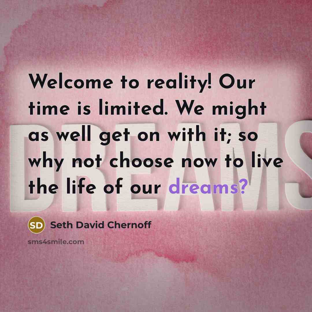 “Welcome to reality! Our time is limited. We might as well get on with it; so why not choose now to live the life of our dreams?” quote by Seth David Chernoff