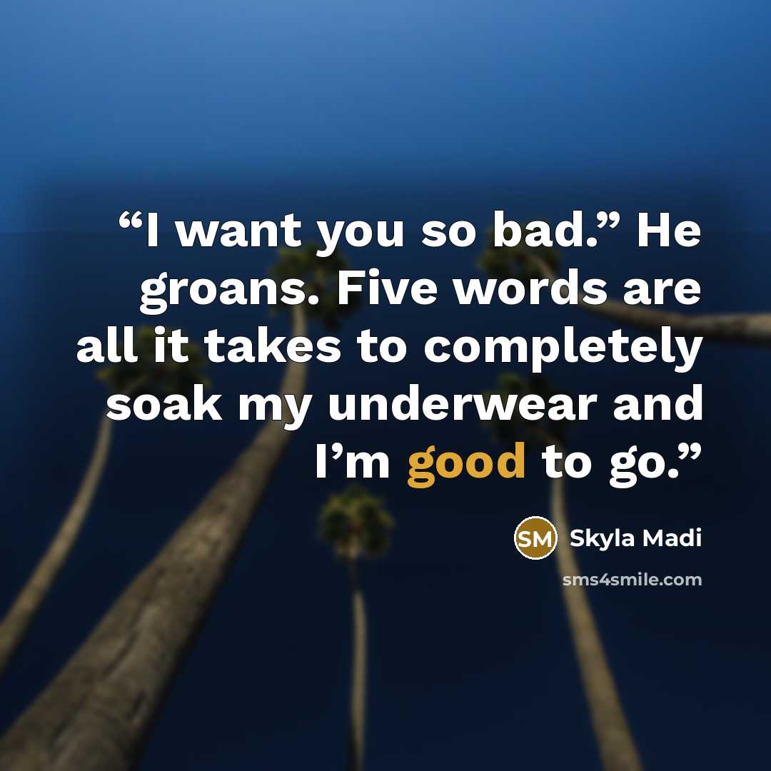 “I want you so bad.” He groans. Five words are all it takes to completely soak my underwear and I’m good to go.” quote by Skyla Madi