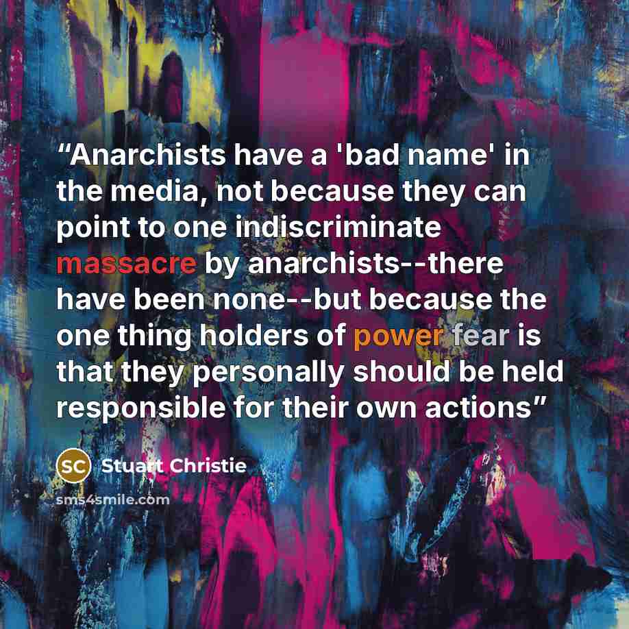 “Anarchists have a 'bad name' in the media, not because they can point to one indiscriminate massacre by anarchists--there have been none--but because the one thing holders of power fear is that they personally should be held responsible for their own actions” quote by Stuart Christie