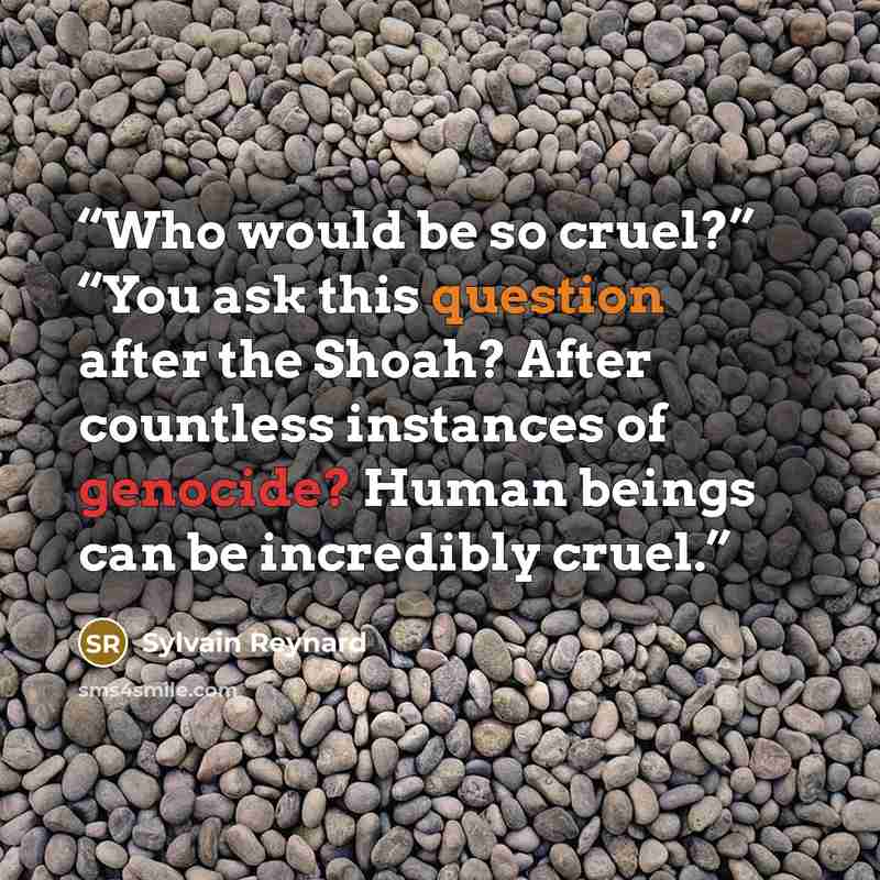 “Who would be so cruel?” “You ask this question after the Shoah? After countless instances of genocide? Human beings can be incredibly cruel.” quote by Sylvain Reynard