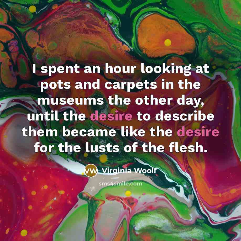 “I spent an hour looking at pots and carpets in the museums the other day, until the desire to describe them became like the desire for the lusts of the flesh.” quote by Virginia Woolf