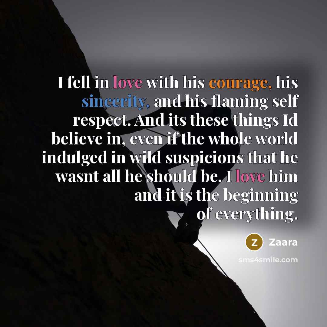 “I fell in love with his courage, his sincerity, and his flaming self respect. And its these things Id believe in, even if the whole world indulged in wild suspicions that he wasnt all he should be. I love him and it is the beginning of everything.” quote by Zaara