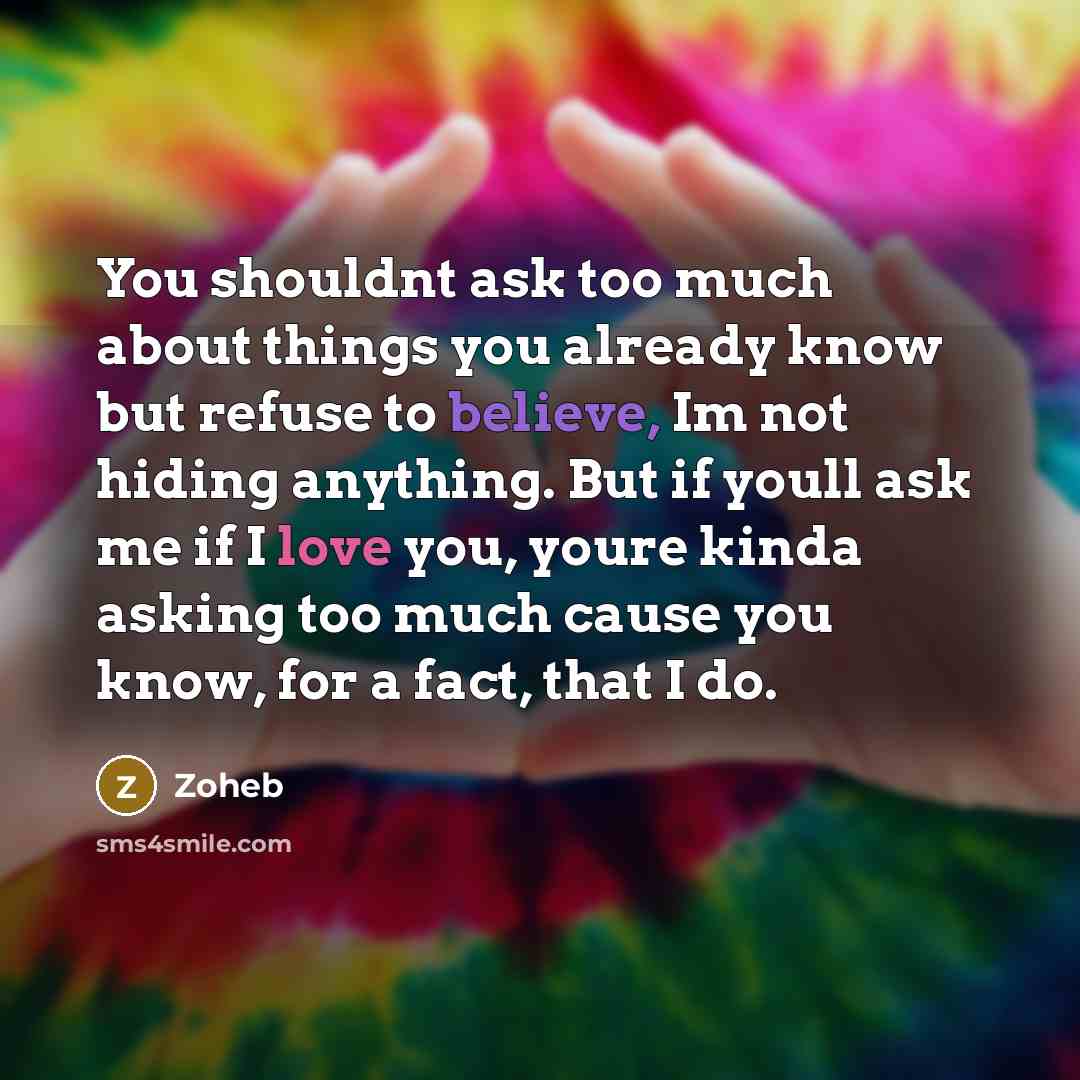 “You shouldnt ask too much about things you already know but refuse to believe, Im not hiding anything. But if youll ask me if I love you, youre kinda asking too much cause you know, for a fact, that I do.” quote by Zoheb