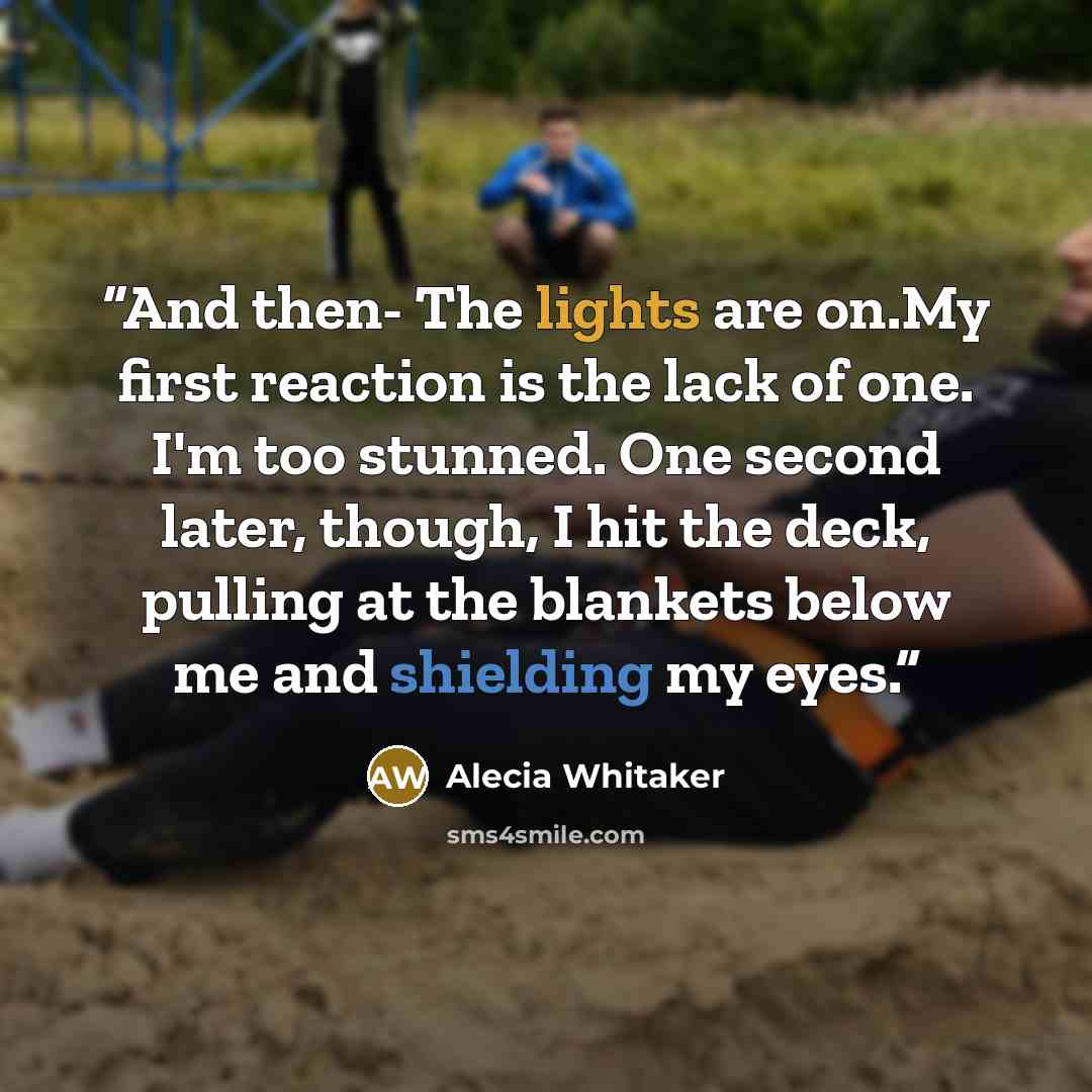 “And then- The lights are on.My first reaction is the lack of one. I'm too stunned. One second later, though, I hit the deck, pulling at the blankets below me and shielding my eyes.” quote by Alecia Whitaker