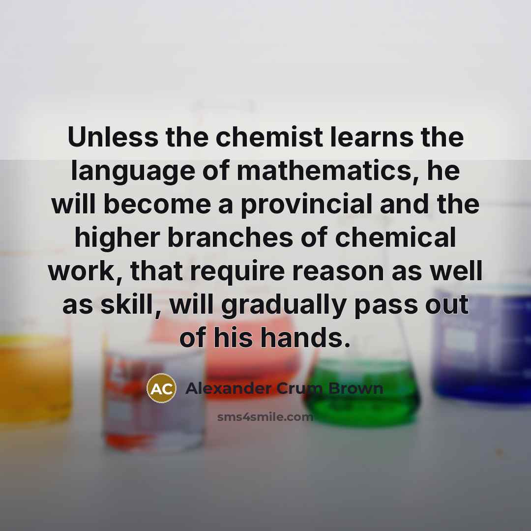 “Unless the chemist learns the language of mathematics, he will become a provincial and the higher branches of chemical work, that require reason as well as skill, will gradually pass out of his hands.” quote by Alexander Crum Brown