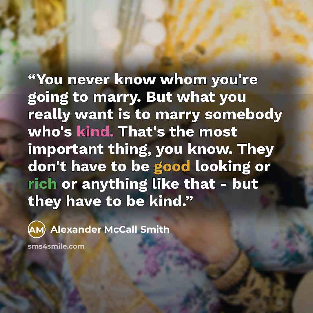 “You never know whom you're going to marry. But what you really want is to marry somebody who's kind. That's the most important thing, you know. They don't have to be good looking or rich or anything like that - but they have to be kind.” quote by Alexander McCall Smith