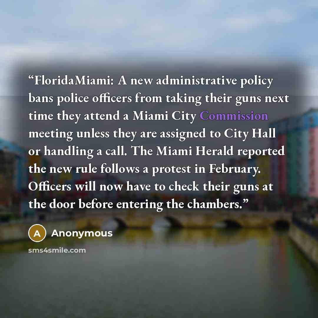 “FloridaMiami: A new administrative policy bans police officers from taking their guns next time they attend a Miami City Commission meeting unless they are assigned to City Hall or handling a call. The Miami Herald reported the new rule follows a protest in February. Officers will now have to…” quote by Anonymous