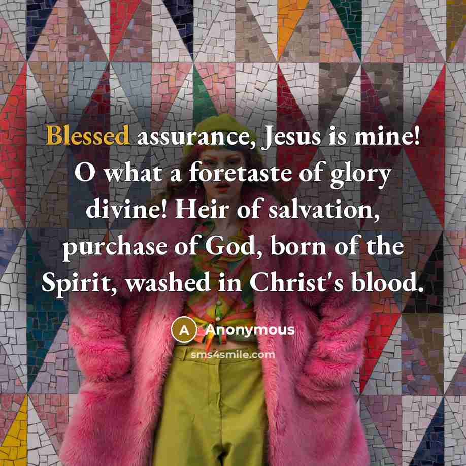“Blessed assurance, Jesus is mine! O what a foretaste of glory divine! Heir of salvation, purchase of God, born of the Spirit, washed in Christ's blood.” quote by Anonymous
