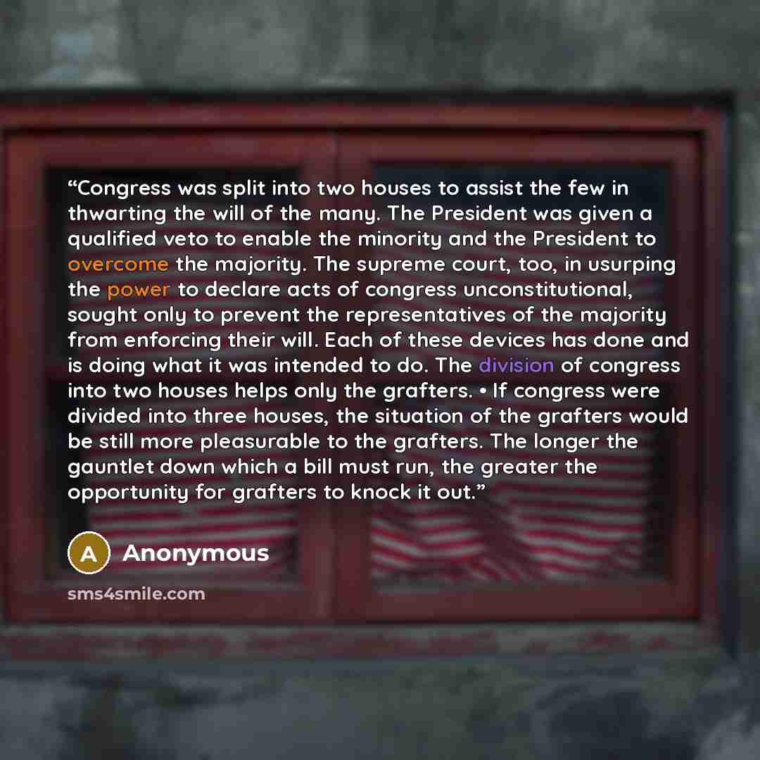“Congress was split into two houses to assist the few in thwarting the will of the many. The President was given a qualified veto to enable the minority and the President to overcome the majority. The supreme court, too, in usurping the power to declare acts of congress unconstitutional, sought…” quote by Anonymous