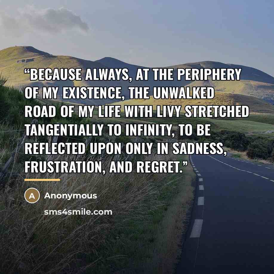 “Because always, at the periphery of my existence, the unwalked road of my life with Livy stretched tangentially to infinity, to be reflected upon only in sadness, frustration, and regret.” quote by Anonymous