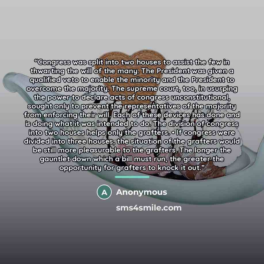 “Congress was split into two houses to assist the few in thwarting the will of the many. The President was given a qualified veto to enable the minority and the President to overcome the majority. The supreme court, too, in usurping the power to declare acts of congress unconstitutional, sought…” quote by Anonymous