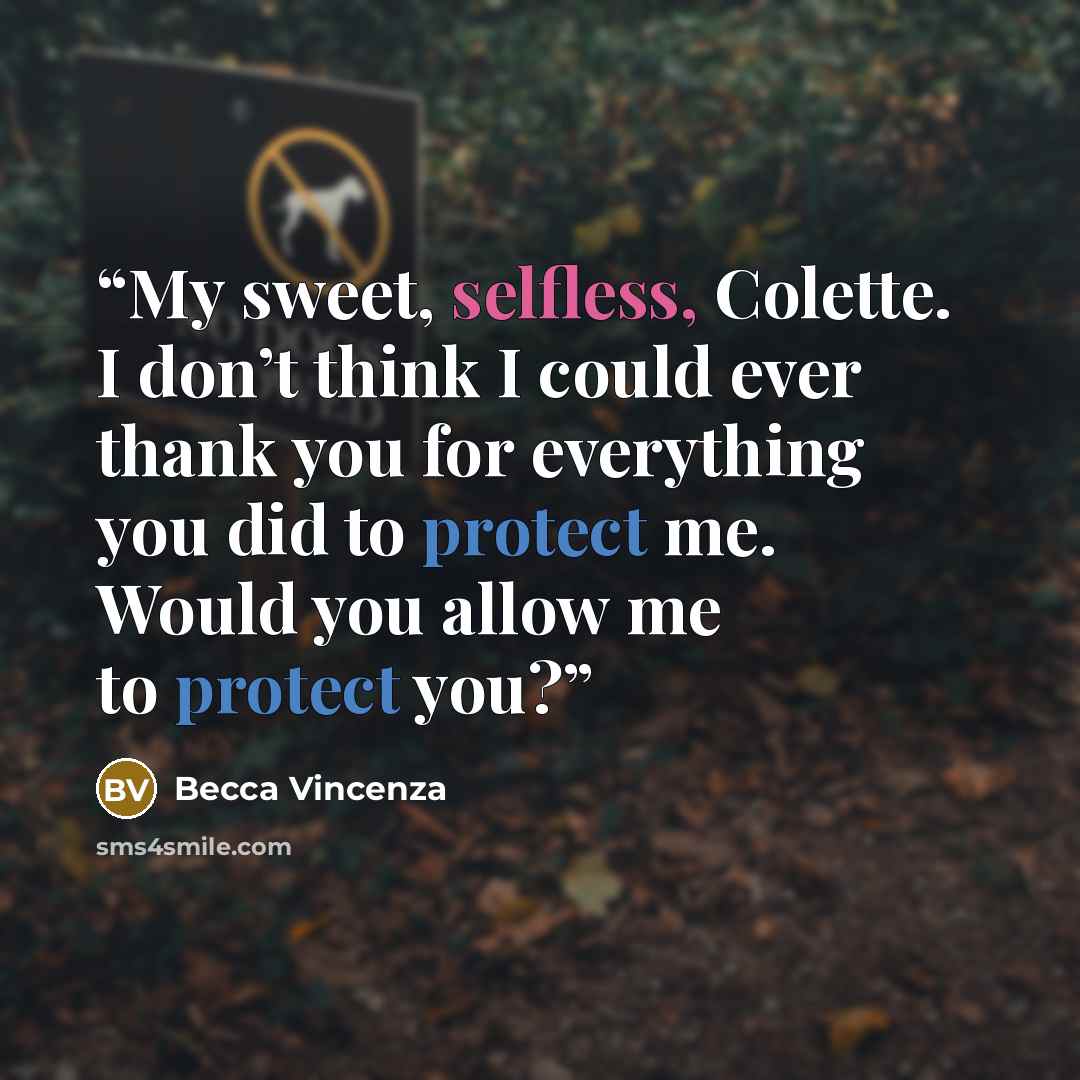 “My sweet, selfless, Colette. I don’t think I could ever thank you for everything you did to protect me. Would you allow me to protect you?” quote by Becca Vincenza