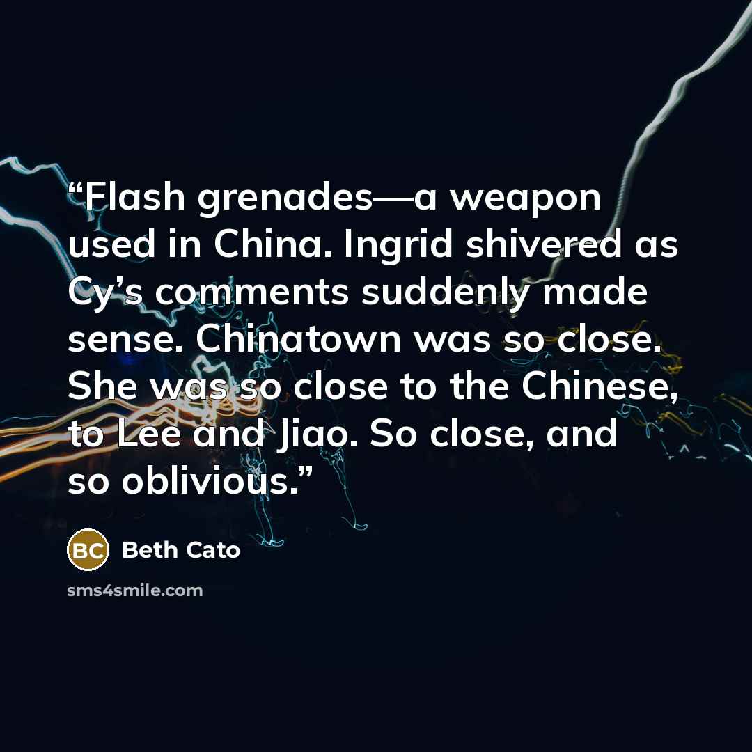“Flash grenades—a weapon used in China. Ingrid shivered as Cy’s comments suddenly made sense. Chinatown was so close. She was so close to the Chinese, to Lee and Jiao. So close, and so oblivious.” quote by Beth Cato