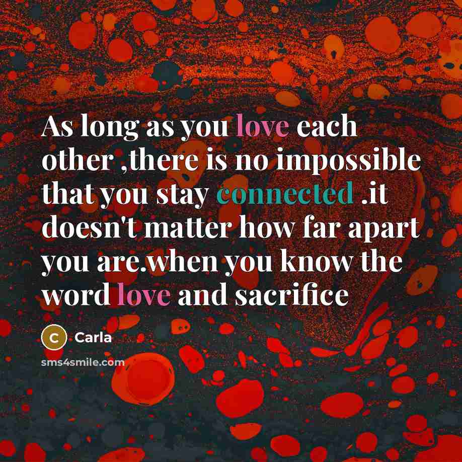 “As long as you love each other ,there is no impossible that you stay connected .it doesn't matter how far apart you are.when you know the word love and sacrifice” quote by Carla