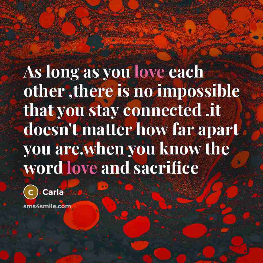 “As long as you love each other ,there is no impossible that you stay connected .it doesn't matter how far apart you are.when you know the word love and sacrifice” quote by Carla