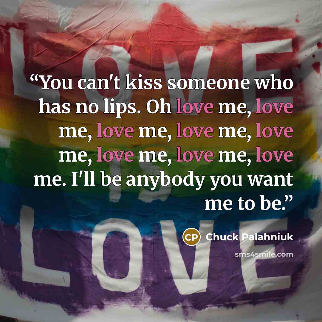“You can't kiss someone who has no lips. Oh love me, love me, love me, love me, love me, love me, love me, love me. I'll be anybody you want me to be.” quote by Chuck Palahniuk