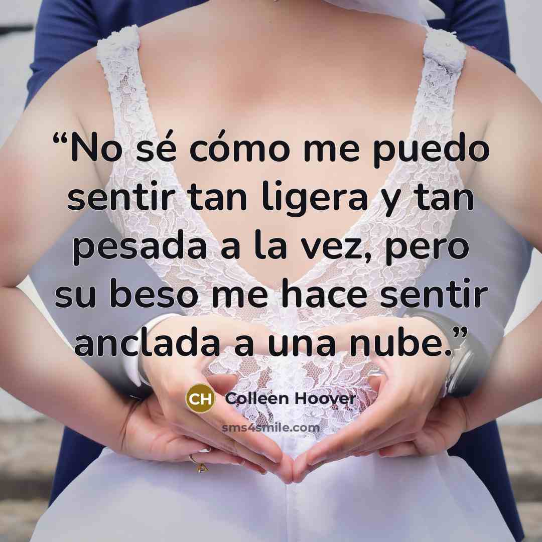 “No sé cómo me puedo sentir tan ligera y tan pesada a la vez, pero su beso me hace sentir anclada a una nube.” quote by Colleen Hoover
