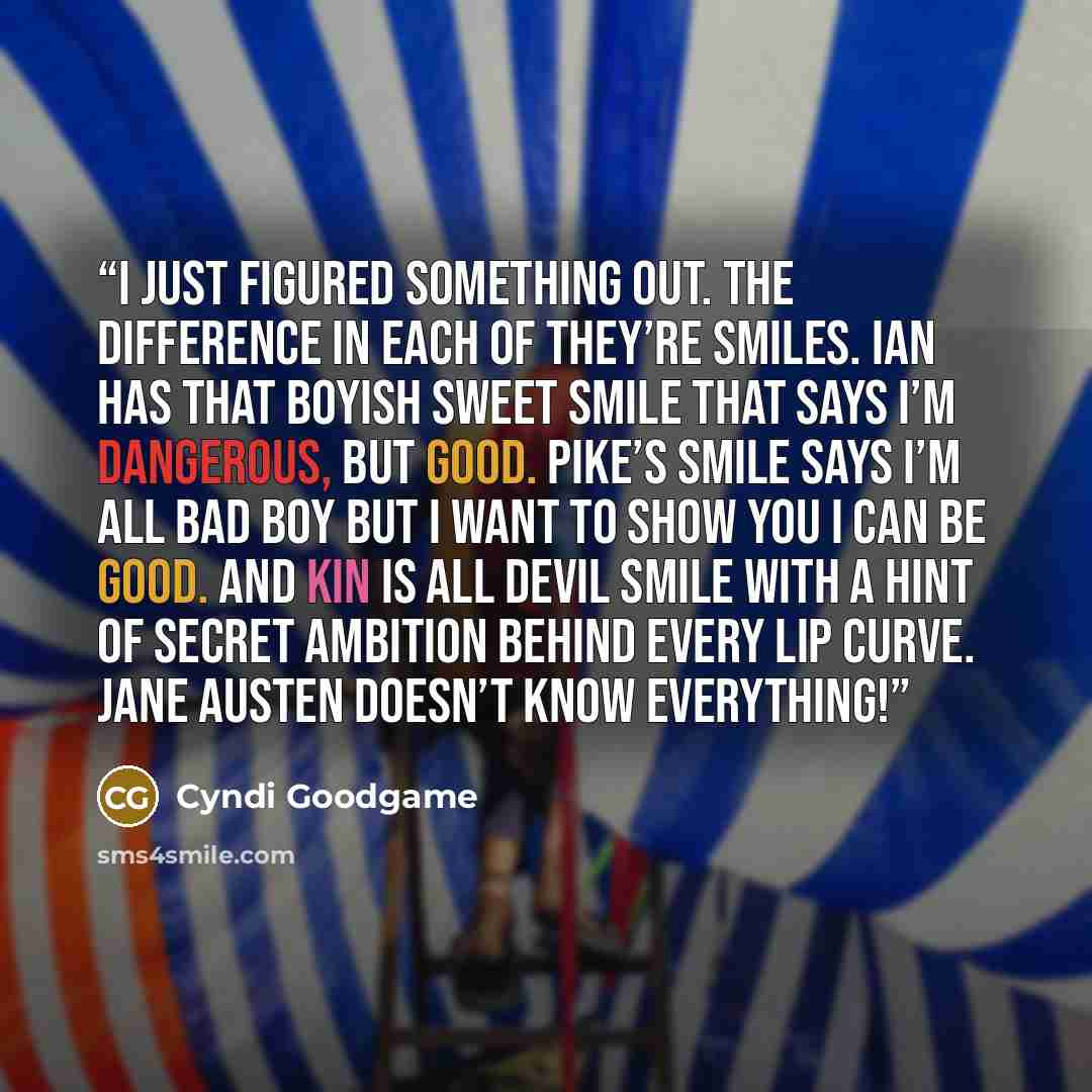 “I just figured something out. The difference in each of they’re smiles. Ian has that boyish sweet smile that says I’m dangerous, but good. Pike’s smile says I’m all bad boy but I want to show you I can be good. And Kin is all devil smile with a hint of secret ambition behind every lip curve. Jane…” quote by Cyndi Goodgame